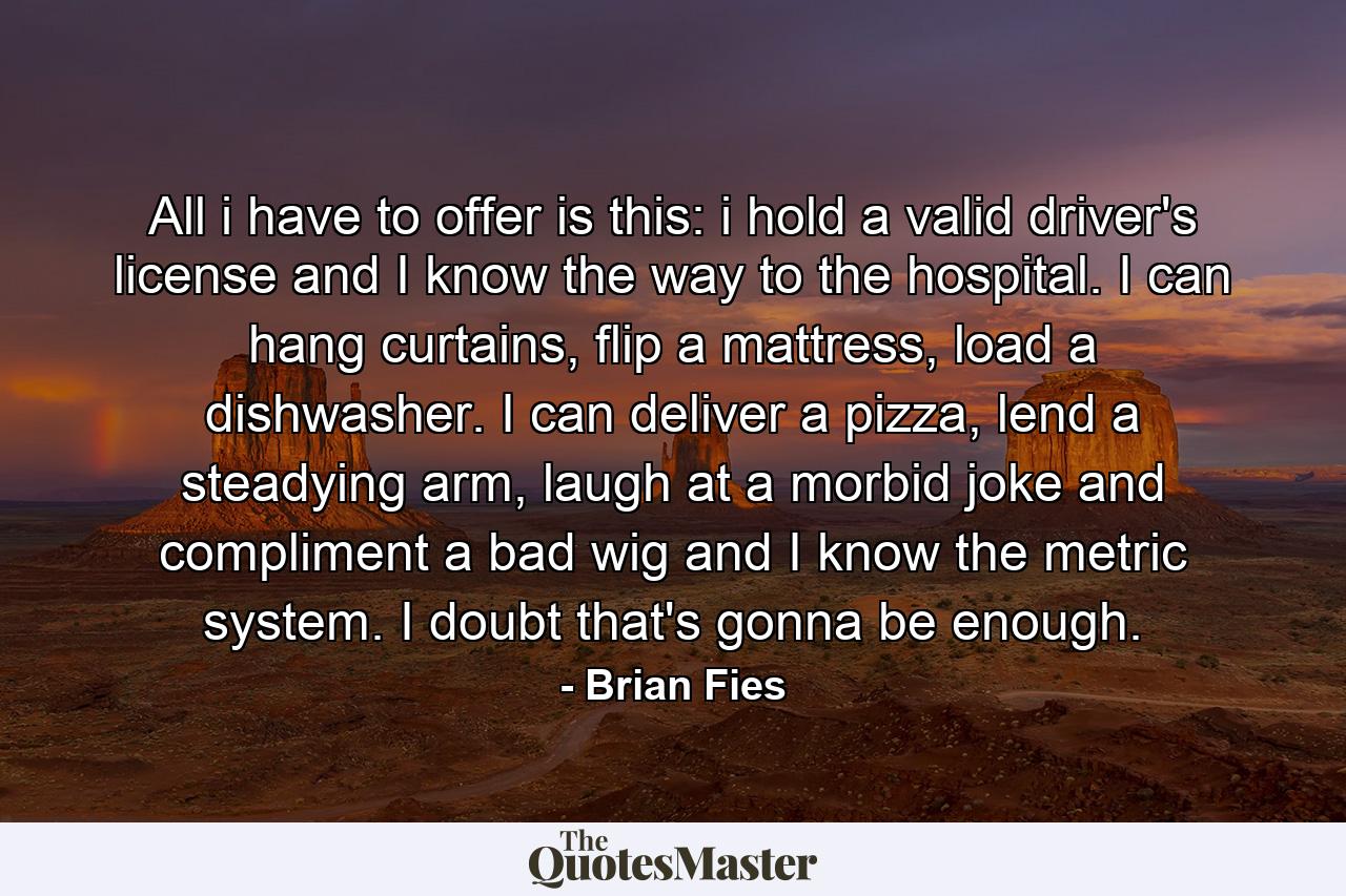 All i have to offer is this: i hold a valid driver's license and I know the way to the hospital. I can hang curtains, flip a mattress, load a dishwasher. I can deliver a pizza, lend a steadying arm, laugh at a morbid joke and compliment a bad wig and I know the metric system. I doubt that's gonna be enough. - Quote by Brian Fies