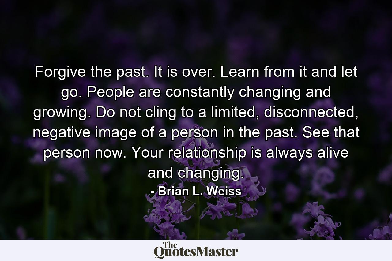 Forgive the past. It is over. Learn from it and let go. People are constantly changing and growing. Do not cling to a limited, disconnected, negative image of a person in the past. See that person now. Your relationship is always alive and changing. - Quote by Brian L. Weiss