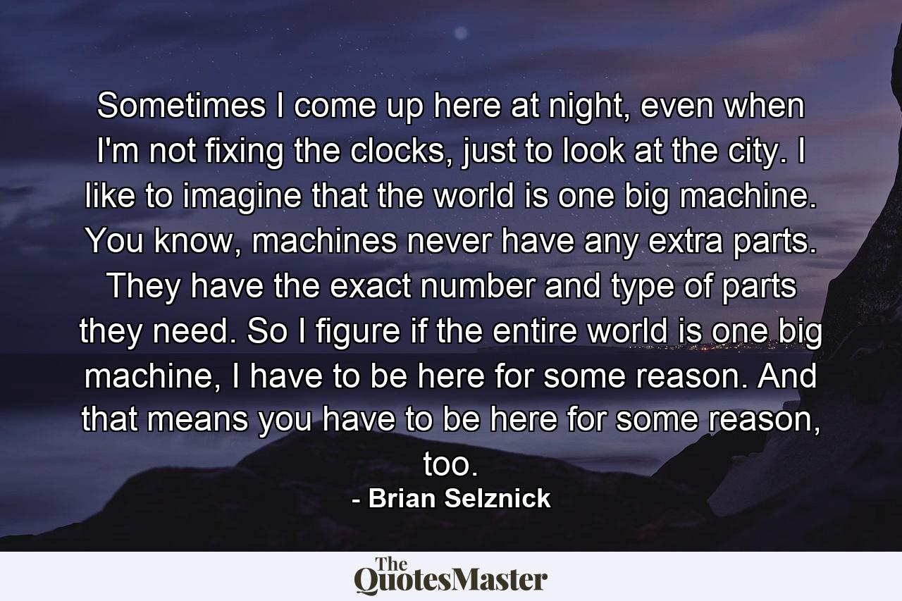 Sometimes I come up here at night, even when I'm not fixing the clocks, just to look at the city. I like to imagine that the world is one big machine. You know, machines never have any extra parts. They have the exact number and type of parts they need. So I figure if the entire world is one big machine, I have to be here for some reason. And that means you have to be here for some reason, too. - Quote by Brian Selznick