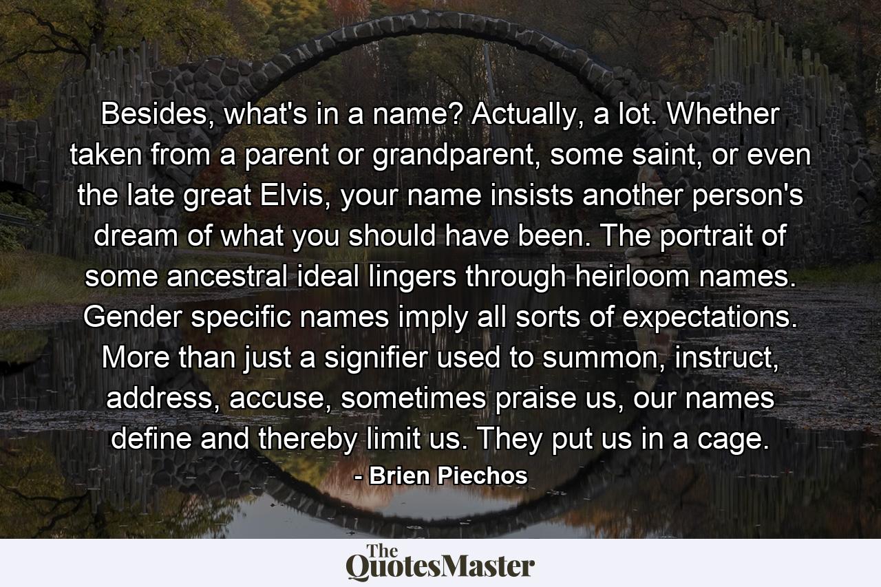 Besides, what's in a name? Actually, a lot. Whether taken from a parent or grandparent, some saint, or even the late great Elvis, your name insists another person's dream of what you should have been. The portrait of some ancestral ideal lingers through heirloom names. Gender specific names imply all sorts of expectations. More than just a signifier used to summon, instruct, address, accuse, sometimes praise us, our names define and thereby limit us. They put us in a cage. - Quote by Brien Piechos