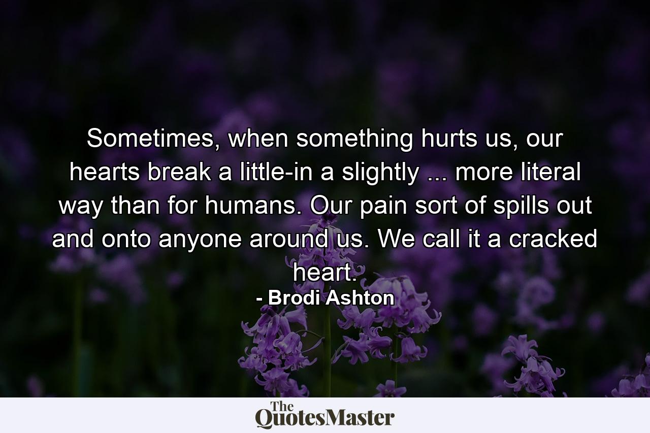 Sometimes, when something hurts us, our hearts break a little-in a slightly ... more literal way than for humans. Our pain sort of spills out and onto anyone around us. We call it a cracked heart. - Quote by Brodi Ashton