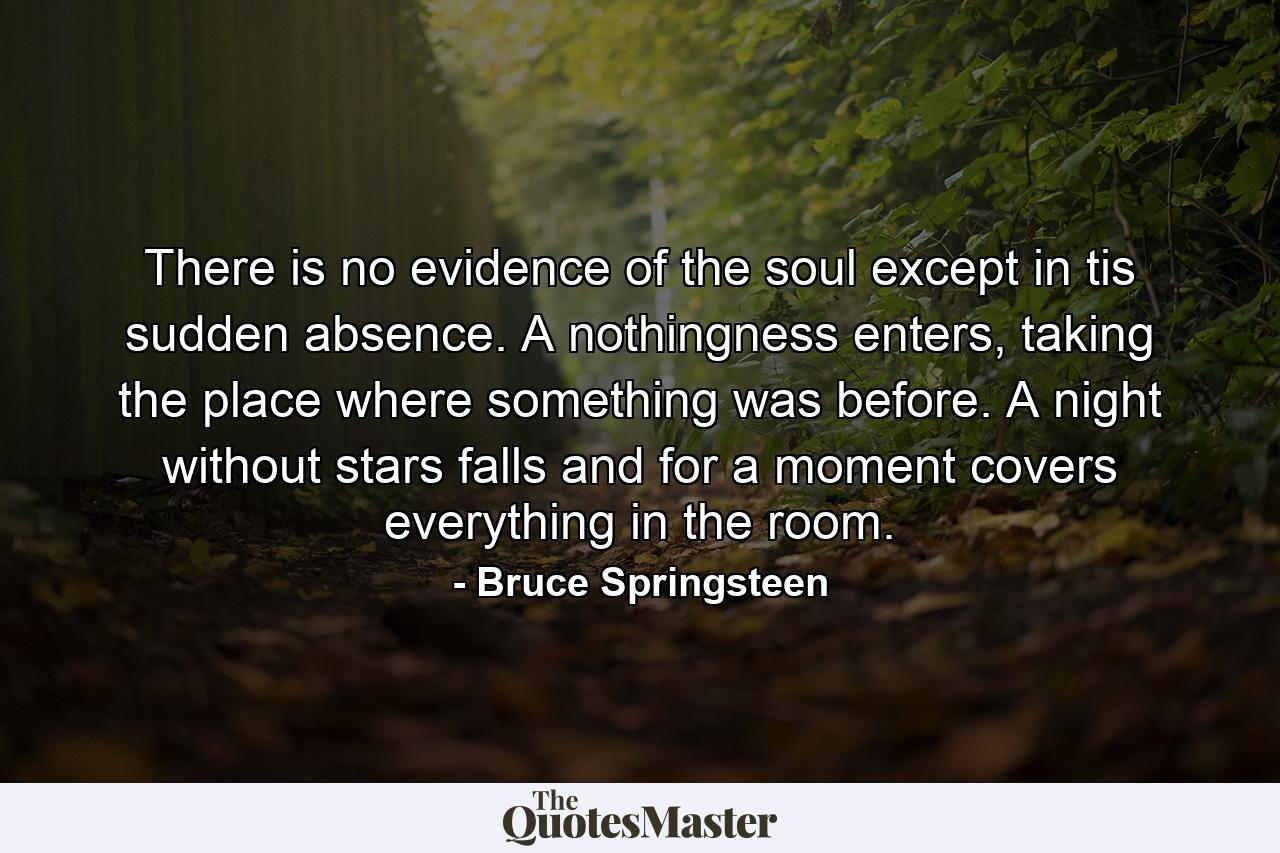 There is no evidence of the soul except in tis sudden absence. A nothingness enters, taking the place where something was before. A night without stars falls and for a moment covers everything in the room. - Quote by Bruce Springsteen