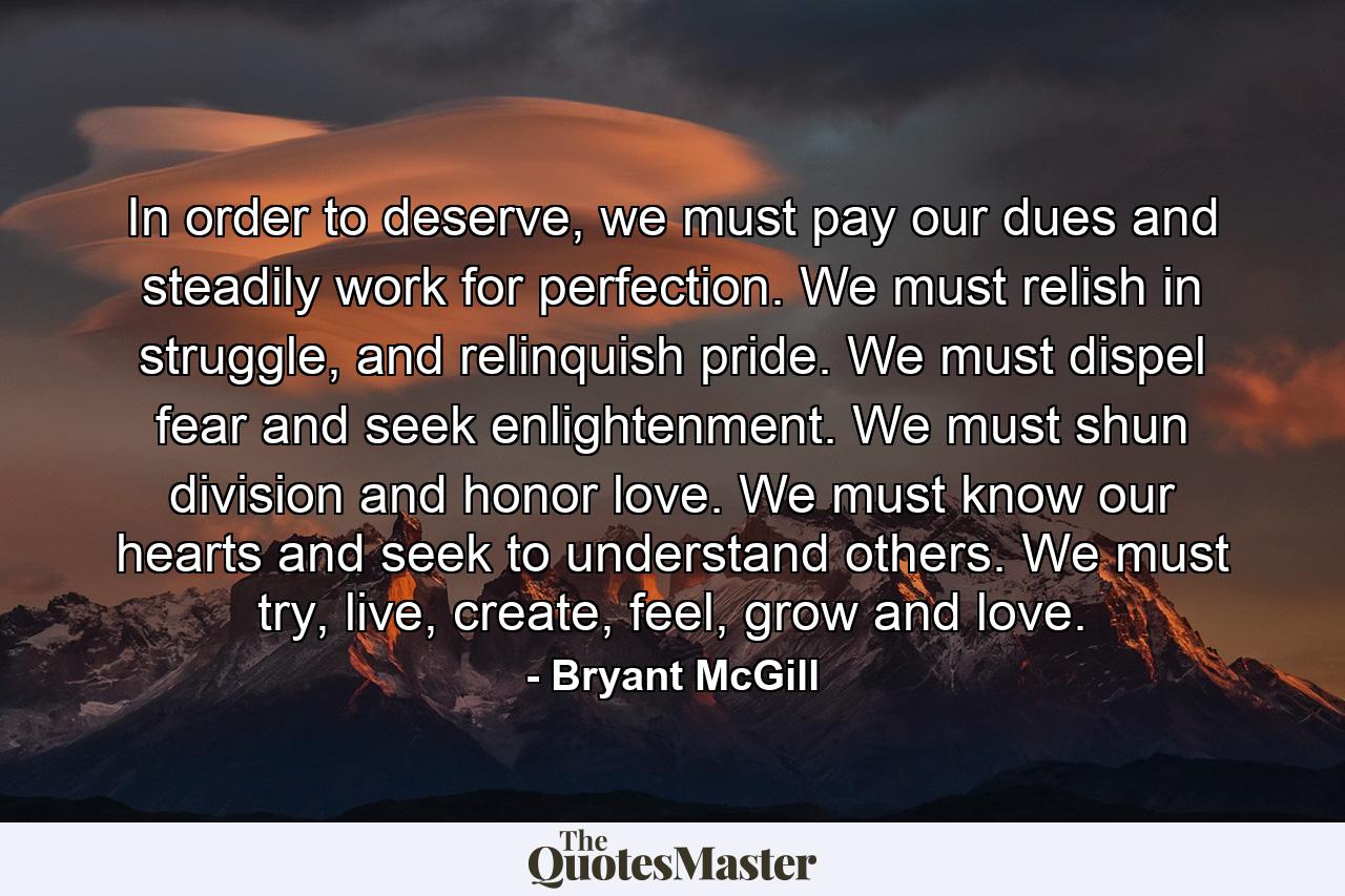 In order to deserve, we must pay our dues and steadily work for perfection. We must relish in struggle, and relinquish pride. We must dispel fear and seek enlightenment. We must shun division and honor love. We must know our hearts and seek to understand others. We must try, live, create, feel, grow and love. - Quote by Bryant McGill