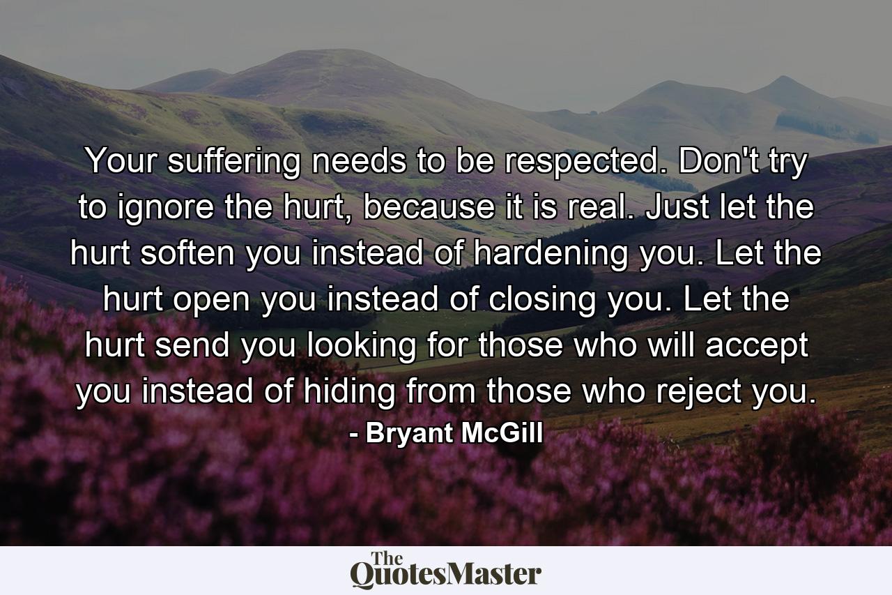 Your suffering needs to be respected. Don't try to ignore the hurt, because it is real. Just let the hurt soften you instead of hardening you. Let the hurt open you instead of closing you. Let the hurt send you looking for those who will accept you instead of hiding from those who reject you. - Quote by Bryant McGill