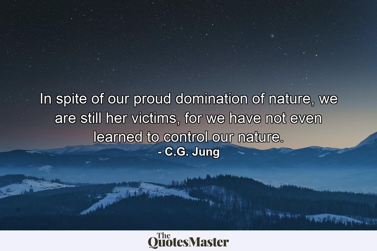 In spite of our proud domination of nature, we are still her victims, for we have not even learned to control our nature. - Quote by C.G. Jung