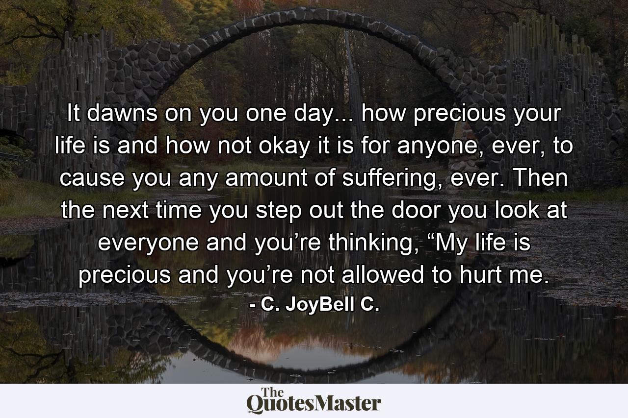 It dawns on you one day... how precious your life is and how not okay it is for anyone, ever, to cause you any amount of suffering, ever. Then the next time you step out the door you look at everyone and you’re thinking, “My life is precious and you’re not allowed to hurt me. - Quote by C. JoyBell C.