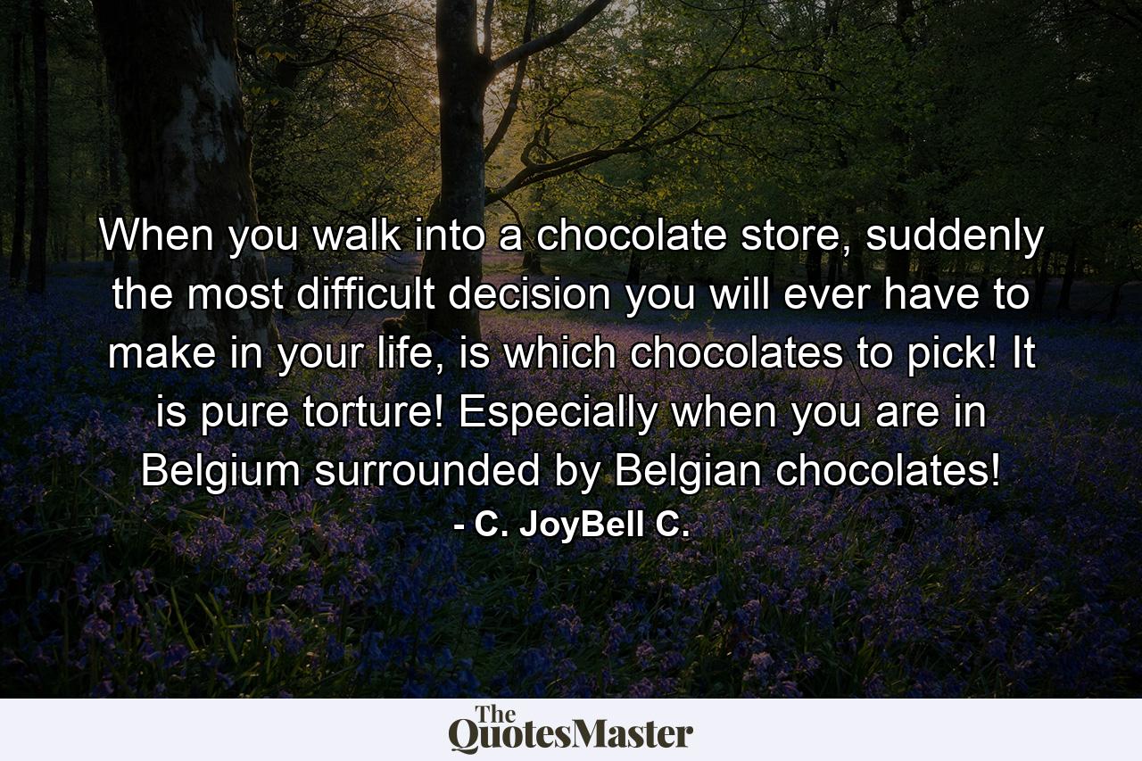 When you walk into a chocolate store, suddenly the most difficult decision you will ever have to make in your life, is which chocolates to pick! It is pure torture! Especially when you are in Belgium surrounded by Belgian chocolates! - Quote by C. JoyBell C.