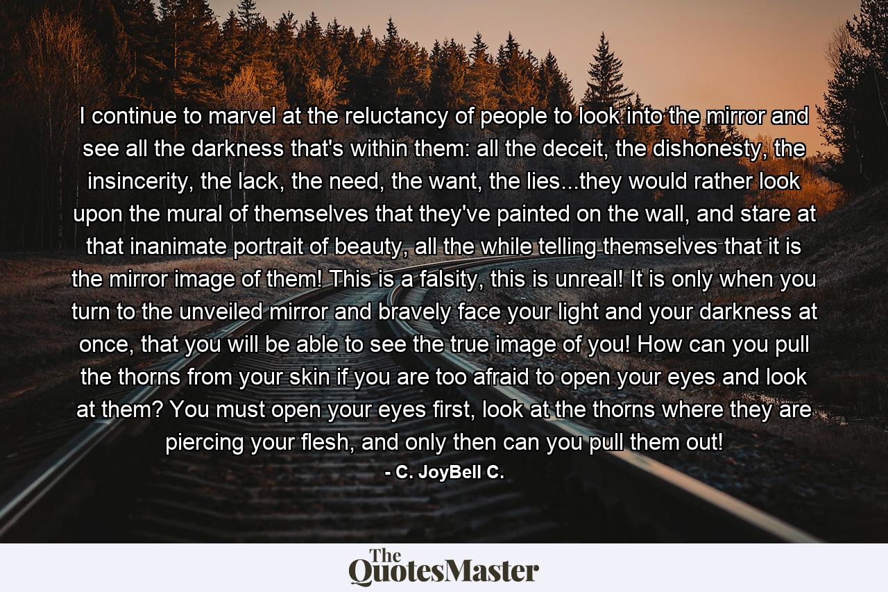 I continue to marvel at the reluctancy of people to look into the mirror and see all the darkness that's within them: all the deceit, the dishonesty, the insincerity, the lack, the need, the want, the lies...they would rather look upon the mural of themselves that they've painted on the wall, and stare at that inanimate portrait of beauty, all the while telling themselves that it is the mirror image of them! This is a falsity, this is unreal! It is only when you turn to the unveiled mirror and bravely face your light and your darkness at once, that you will be able to see the true image of you! How can you pull the thorns from your skin if you are too afraid to open your eyes and look at them? You must open your eyes first, look at the thorns where they are piercing your flesh, and only then can you pull them out! - Quote by C. JoyBell C.