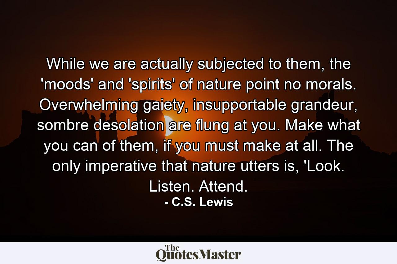 While we are actually subjected to them, the 'moods' and 'spirits' of nature point no morals. Overwhelming gaiety, insupportable grandeur, sombre desolation are flung at you. Make what you can of them, if you must make at all. The only imperative that nature utters is, 'Look. Listen. Attend. - Quote by C.S. Lewis