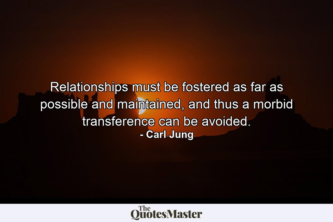 Relationships must be fostered as far as possible and maintained, and thus a morbid transference can be avoided. - Quote by Carl Jung