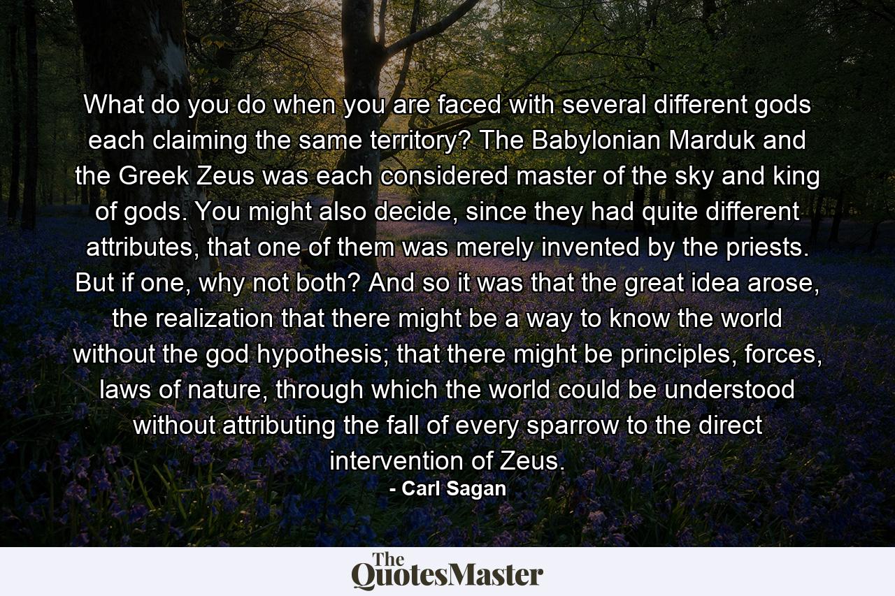 What do you do when you are faced with several different gods each claiming the same territory? The Babylonian Marduk and the Greek Zeus was each considered master of the sky and king of gods. You might also decide, since they had quite different attributes, that one of them was merely invented by the priests. But if one, why not both? And so it was that the great idea arose, the realization that there might be a way to know the world without the god hypothesis; that there might be principles, forces, laws of nature, through which the world could be understood without attributing the fall of every sparrow to the direct intervention of Zeus. - Quote by Carl Sagan