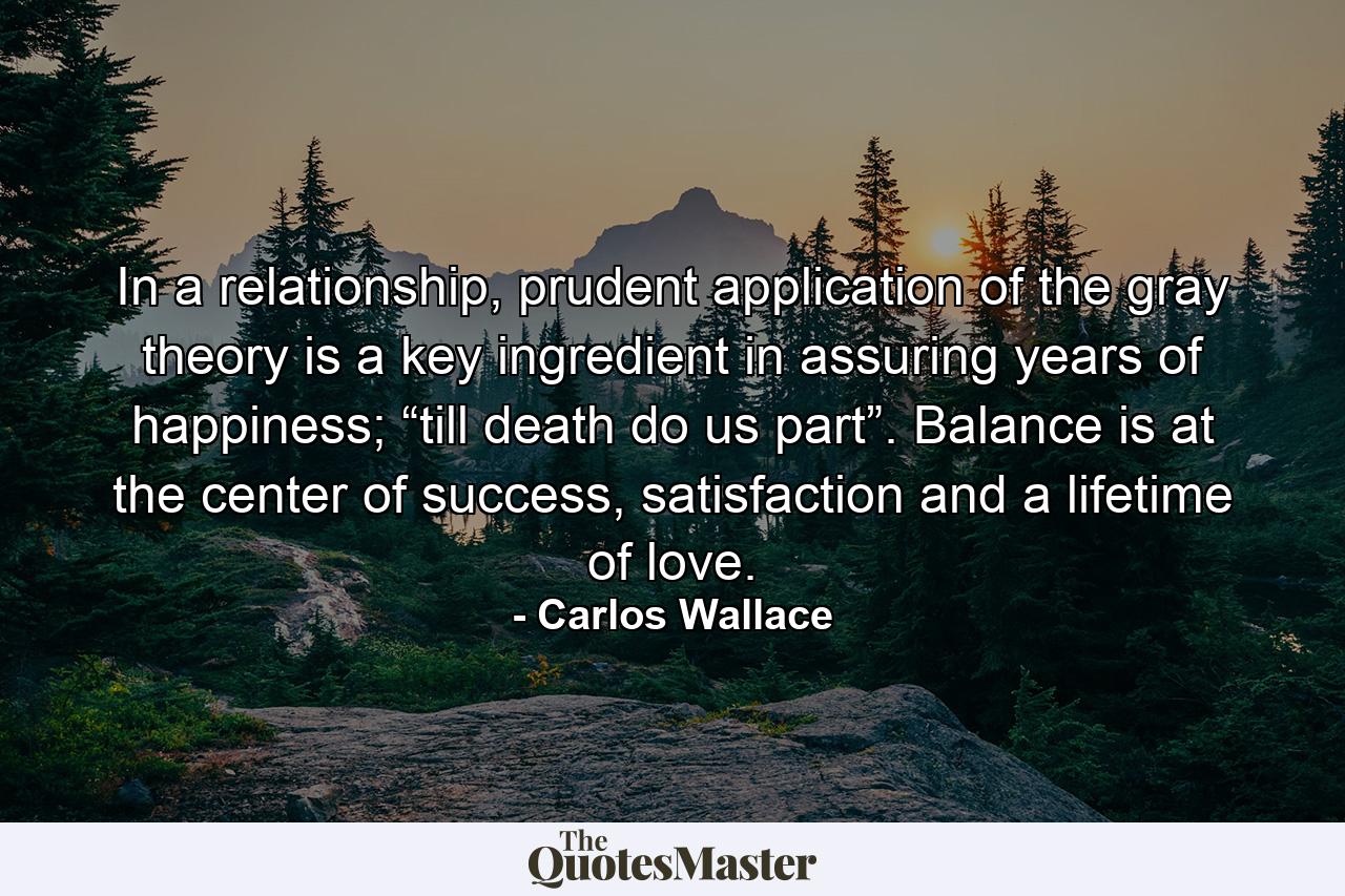 In a relationship, prudent application of the gray theory is a key ingredient in assuring years of happiness; “till death do us part”. Balance is at the center of success, satisfaction and a lifetime of love. - Quote by Carlos Wallace