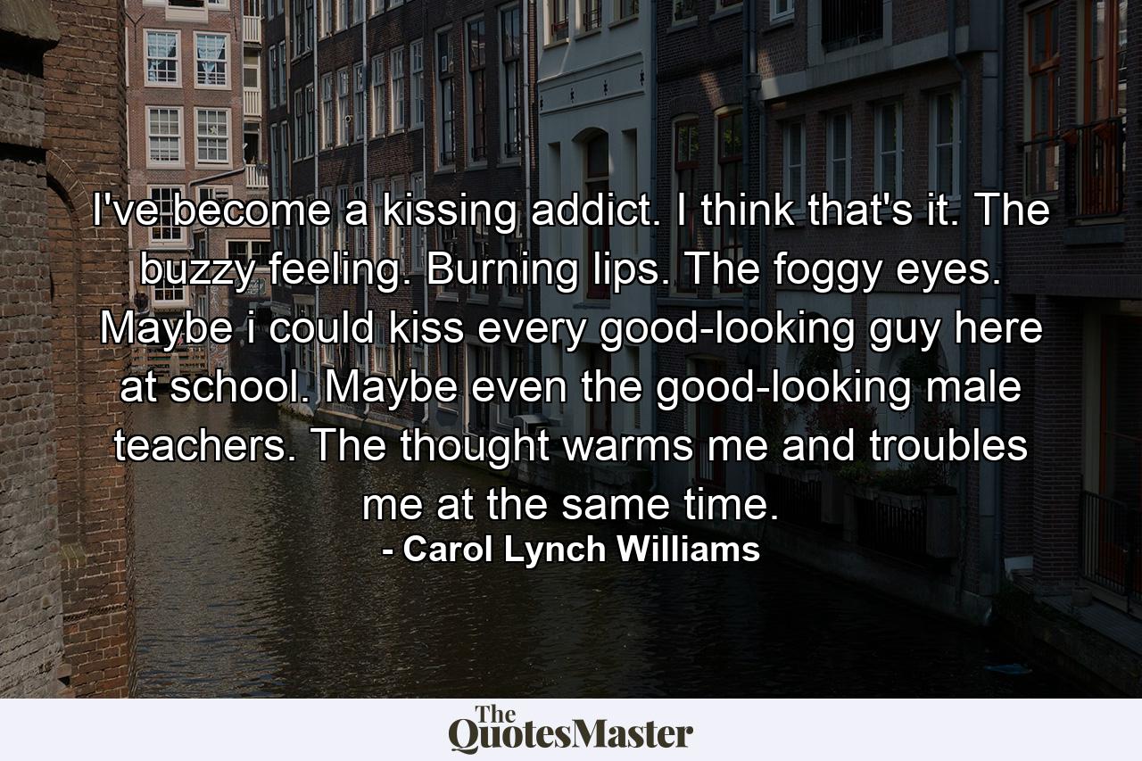 I've become a kissing addict. I think that's it. The buzzy feeling. Burning lips. The foggy eyes. Maybe i could kiss every good-looking guy here at school. Maybe even the good-looking male teachers. The thought warms me and troubles me at the same time. - Quote by Carol Lynch Williams