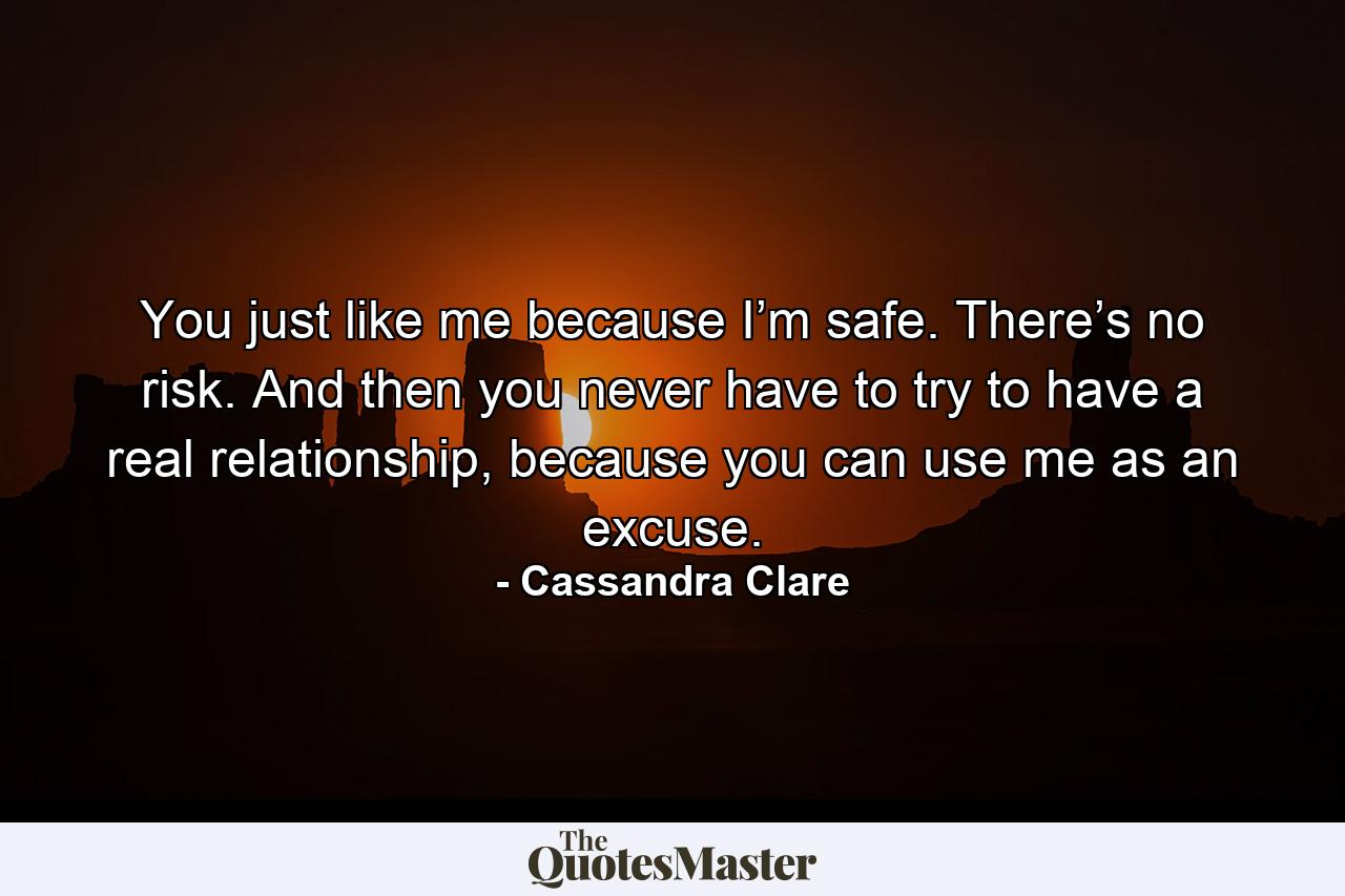 You just like me because I’m safe. There’s no risk. And then you never have to try to have a real relationship, because you can use me as an excuse. - Quote by Cassandra Clare