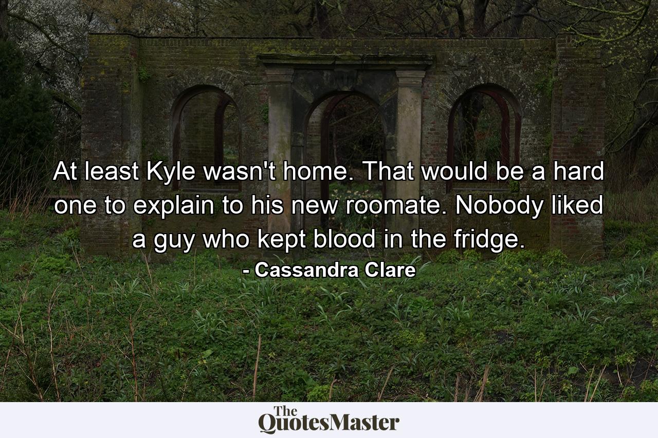 At least Kyle wasn't home. That would be a hard one to explain to his new roomate. Nobody liked a guy who kept blood in the fridge. - Quote by Cassandra Clare