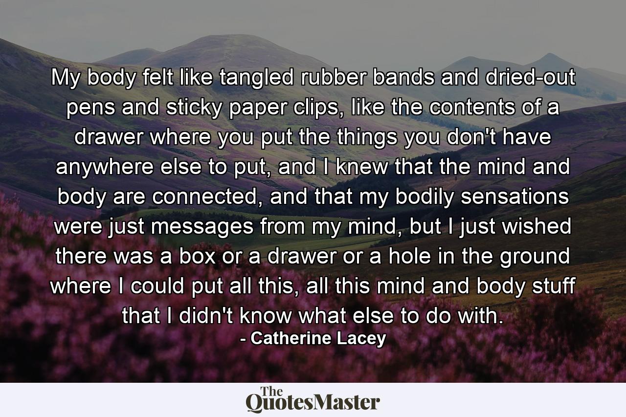 My body felt like tangled rubber bands and dried-out pens and sticky paper clips, like the contents of a drawer where you put the things you don't have anywhere else to put, and I knew that the mind and body are connected, and that my bodily sensations were just messages from my mind, but I just wished there was a box or a drawer or a hole in the ground where I could put all this, all this mind and body stuff that I didn't know what else to do with. - Quote by Catherine Lacey