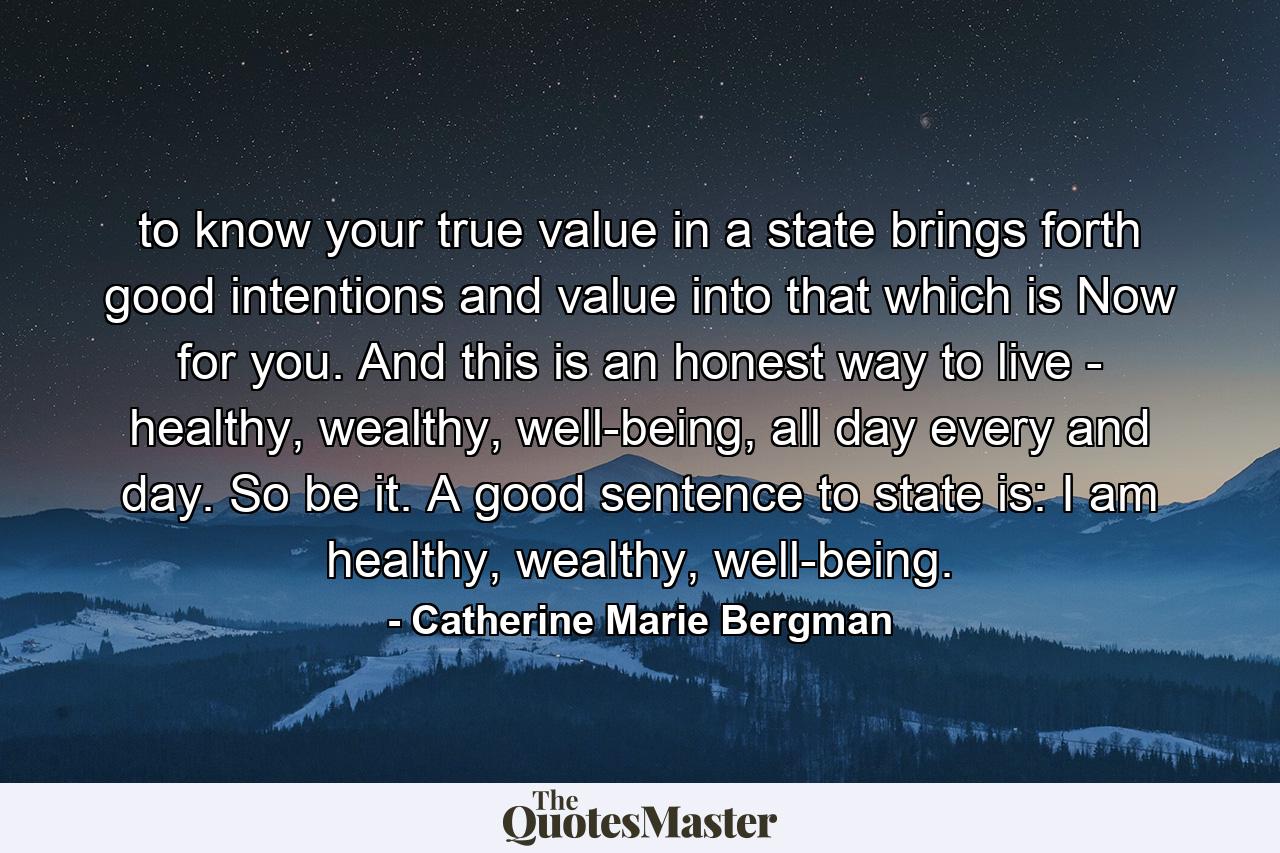 to know your true value in a state brings forth good intentions and value into that which is Now for you. And this is an honest way to live - healthy, wealthy, well-being, all day every and day. So be it. A good sentence to state is: I am healthy, wealthy, well-being. - Quote by Catherine Marie Bergman