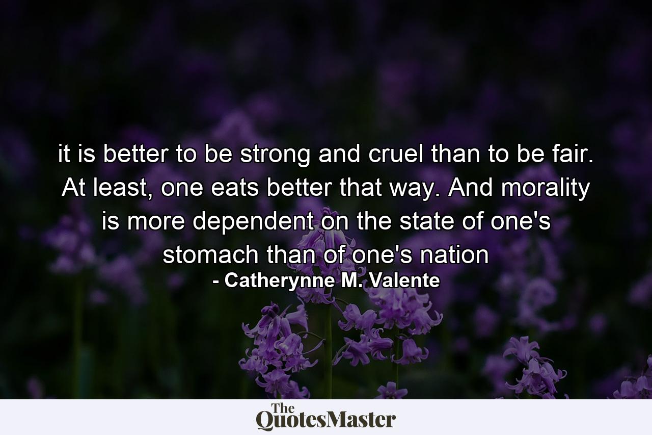 it is better to be strong and cruel than to be fair. At least, one eats better that way. And morality is more dependent on the state of one's stomach than of one's nation - Quote by Catherynne M. Valente