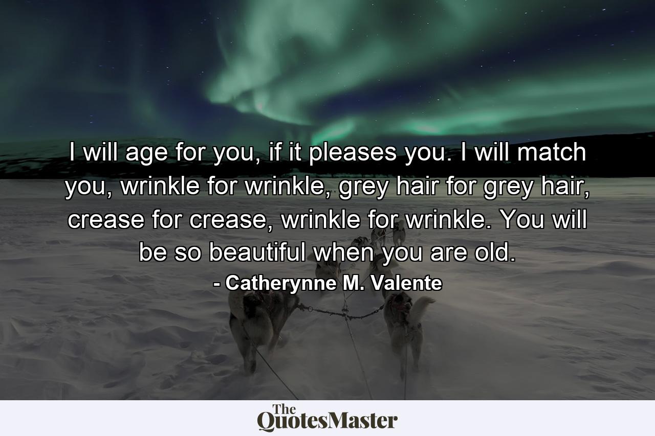 I will age for you, if it pleases you. I will match you, wrinkle for wrinkle, grey hair for grey hair, crease for crease, wrinkle for wrinkle. You will be so beautiful when you are old. - Quote by Catherynne M. Valente