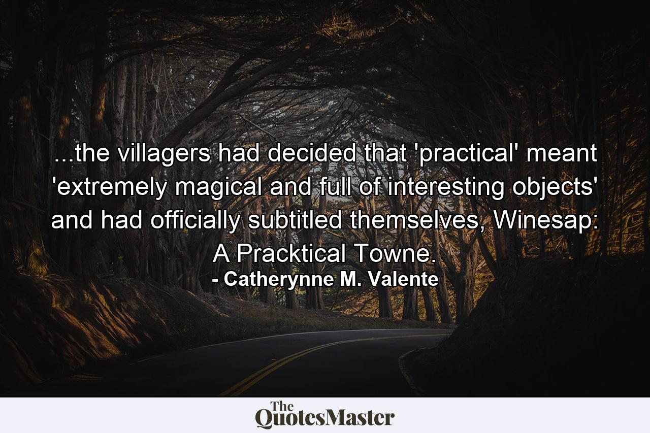 ...the villagers had decided that 'practical' meant 'extremely magical and full of interesting objects' and had officially subtitled themselves, Winesap: A Pracktical Towne. - Quote by Catherynne M. Valente