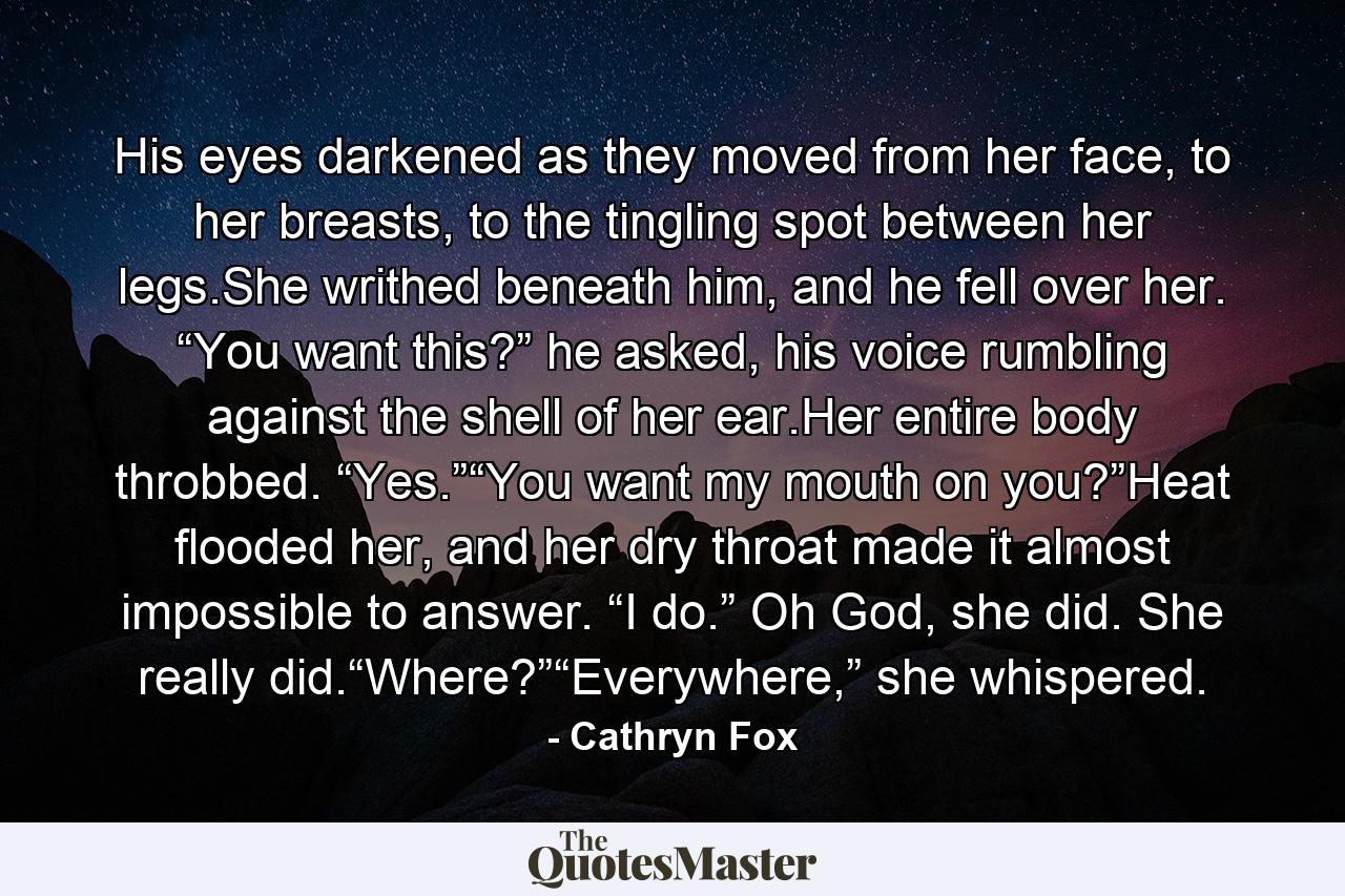 His eyes darkened as they moved from her face, to her breasts, to the tingling spot between her legs.She writhed beneath him, and he fell over her. “You want this?” he asked, his voice rumbling against the shell of her ear.Her entire body throbbed. “Yes.”“You want my mouth on you?”Heat flooded her, and her dry throat made it almost impossible to answer. “I do.” Oh God, she did. She really did.“Where?”“Everywhere,” she whispered. - Quote by Cathryn Fox