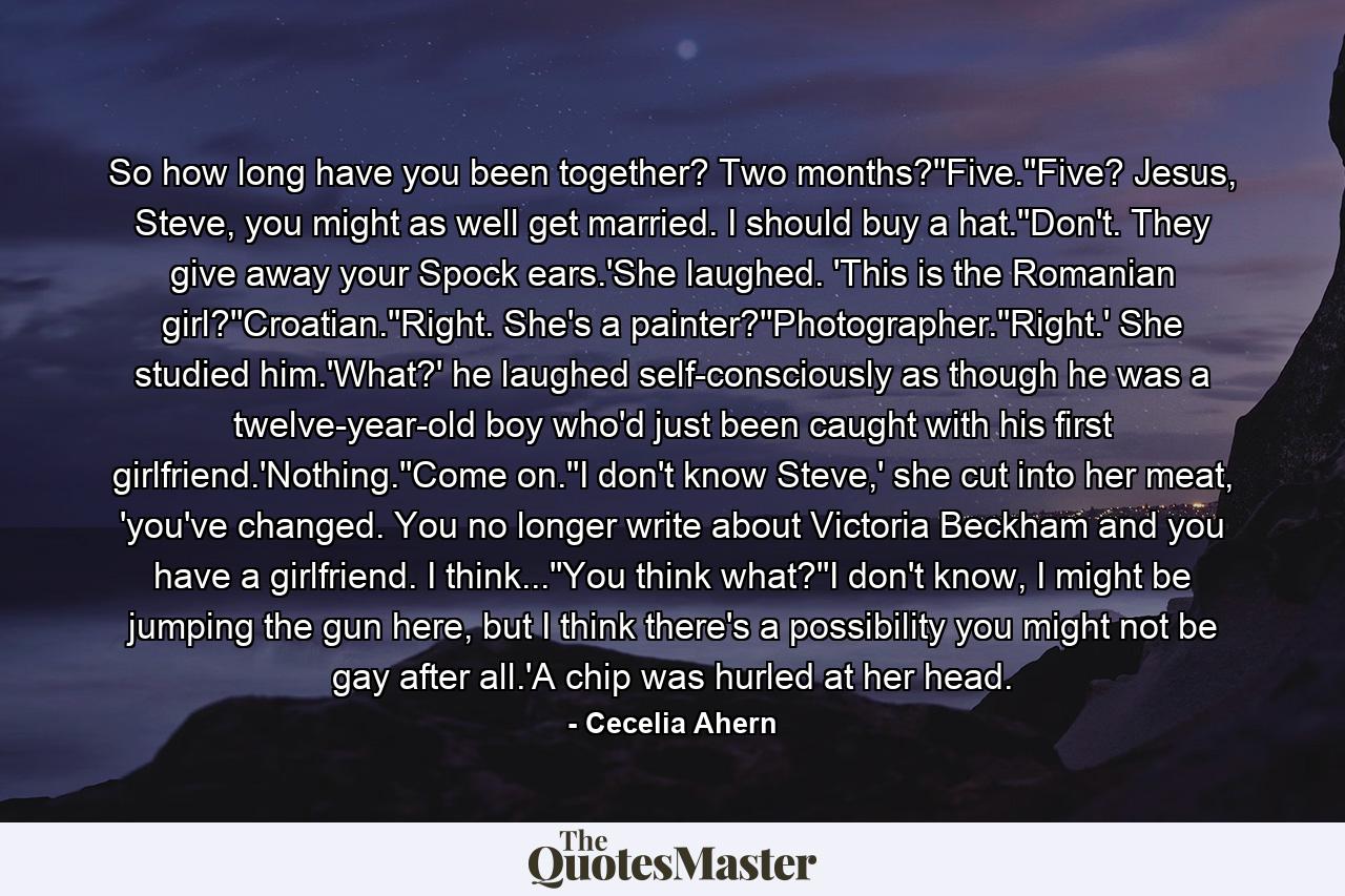 So how long have you been together? Two months?''Five.''Five? Jesus, Steve, you might as well get married. I should buy a hat.''Don't. They give away your Spock ears.'She laughed. 'This is the Romanian girl?''Croatian.''Right. She's a painter?''Photographer.''Right.' She studied him.'What?' he laughed self-consciously as though he was a twelve-year-old boy who'd just been caught with his first girlfriend.'Nothing.''Come on.''I don't know Steve,' she cut into her meat, 'you've changed. You no longer write about Victoria Beckham and you have a girlfriend. I think...''You think what?''I don't know, I might be jumping the gun here, but I think there's a possibility you might not be gay after all.'A chip was hurled at her head. - Quote by Cecelia Ahern