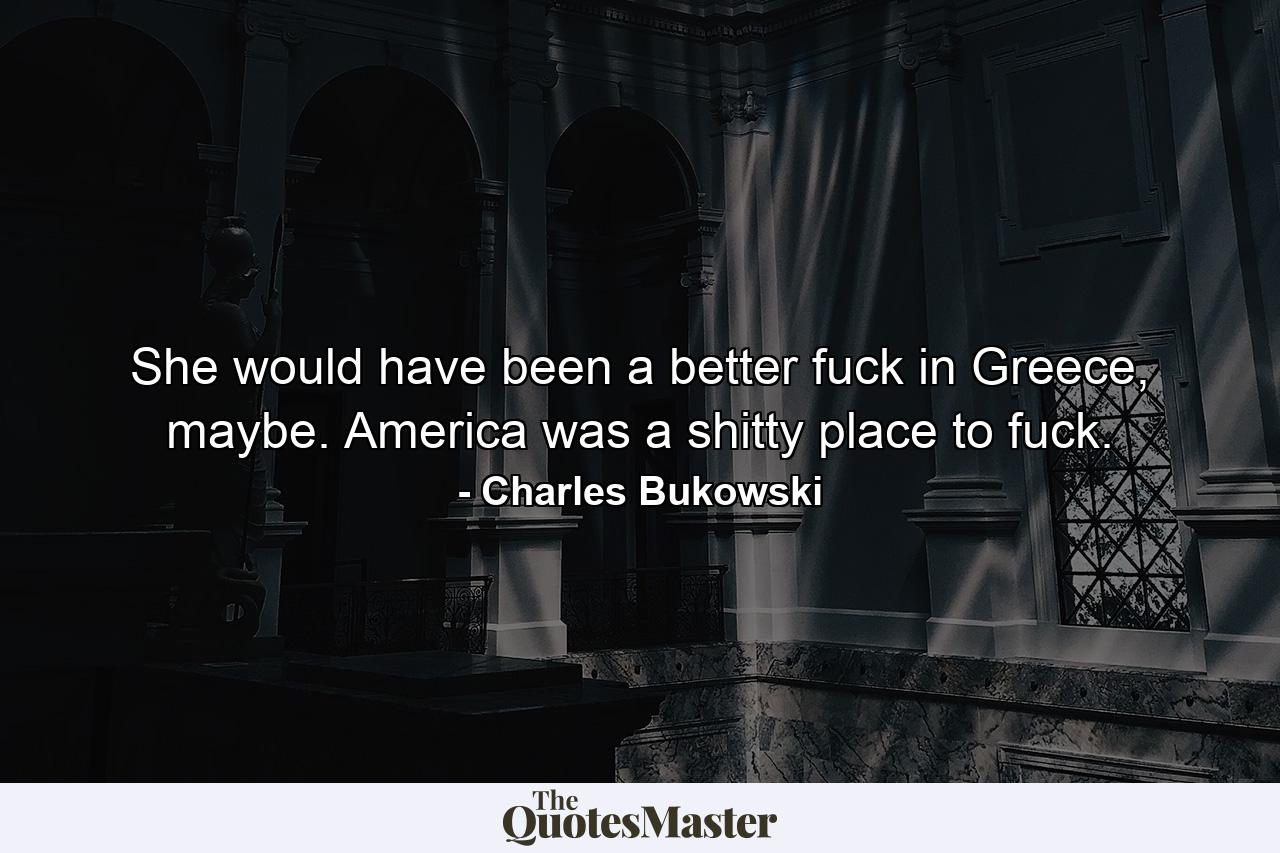 She would have been a better fuck in Greece, maybe. America was a shitty place to fuck. - Quote by Charles Bukowski