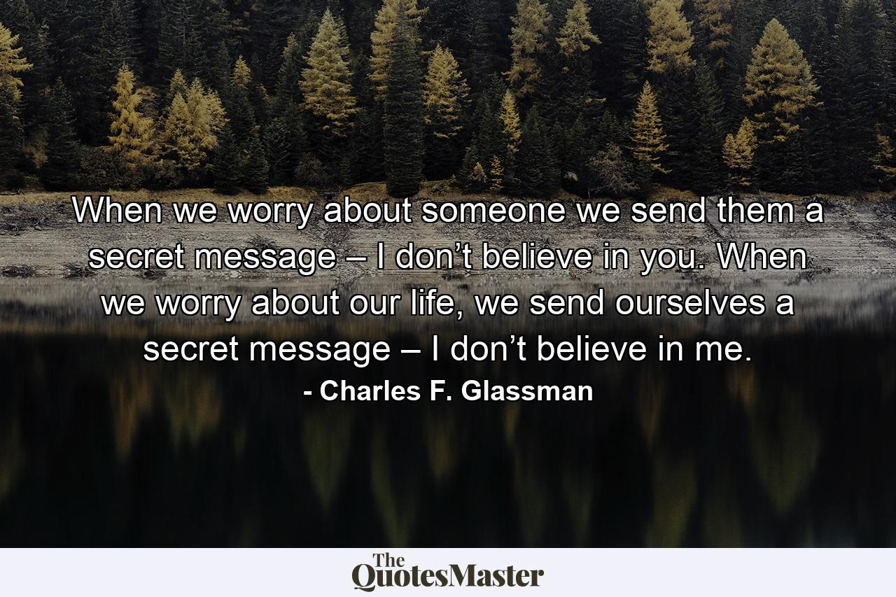 When we worry about someone we send them a secret message – I don’t believe in you. When we worry about our life, we send ourselves a secret message – I don’t believe in me. - Quote by Charles F. Glassman