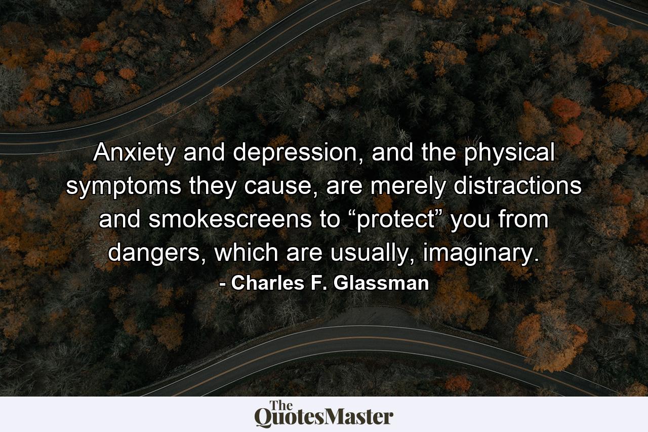 Anxiety and depression, and the physical symptoms they cause, are merely distractions and smokescreens to “protect” you from dangers, which are usually, imaginary. - Quote by Charles F. Glassman