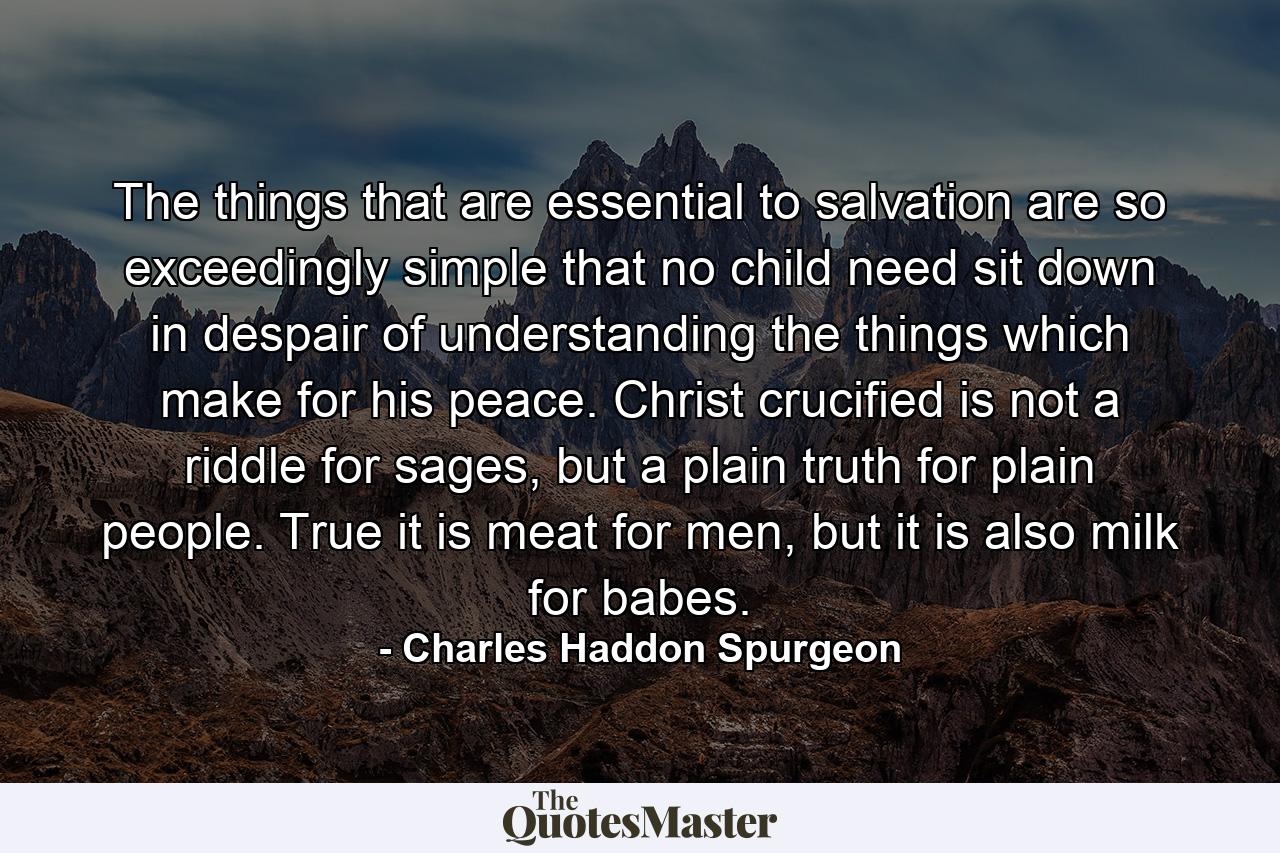 The things that are essential to salvation are so exceedingly simple that no child need sit down in despair of understanding the things which make for his peace. Christ crucified is not a riddle for sages, but a plain truth for plain people. True it is meat for men, but it is also milk for babes. - Quote by Charles Haddon Spurgeon