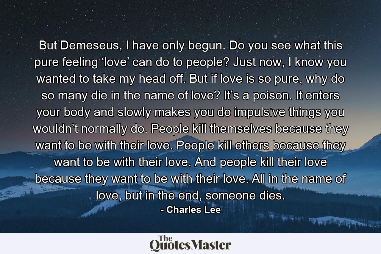 But Demeseus, I have only begun. Do you see what this pure feeling ‘love’ can do to people? Just now, I know you wanted to take my head off. But if love is so pure, why do so many die in the name of love? It’s a poison. It enters your body and slowly makes you do impulsive things you wouldn’t normally do. People kill themselves because they want to be with their love. People kill others because they want to be with their love. And people kill their love because they want to be with their love. All in the name of love, but in the end, someone dies. - Quote by Charles Lee