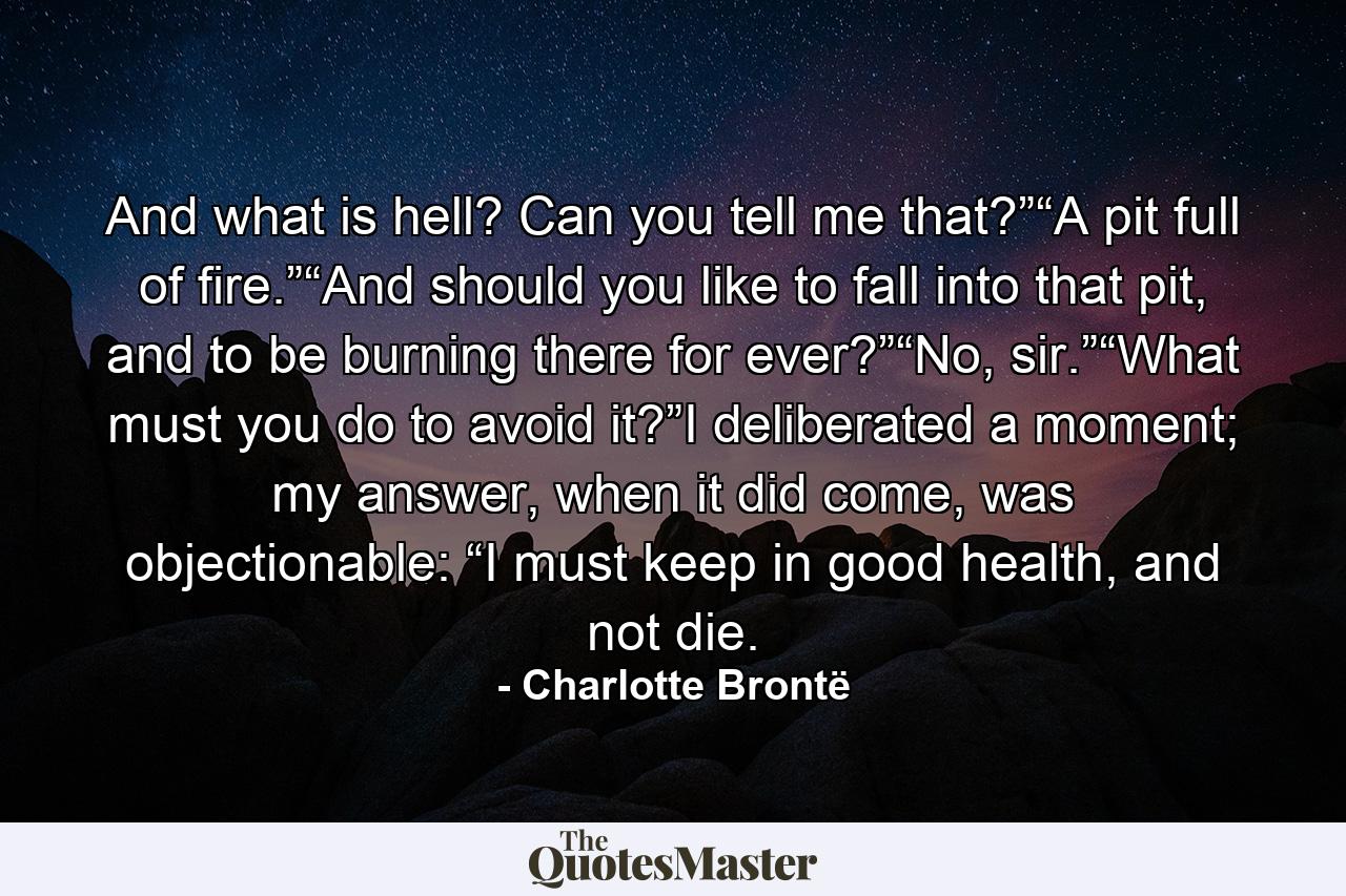 And what is hell? Can you tell me that?”“A pit full of fire.”“And should you like to fall into that pit, and to be burning there for ever?”“No, sir.”“What must you do to avoid it?”I deliberated a moment; my answer, when it did come, was objectionable: “I must keep in good health, and not die. - Quote by Charlotte Brontë