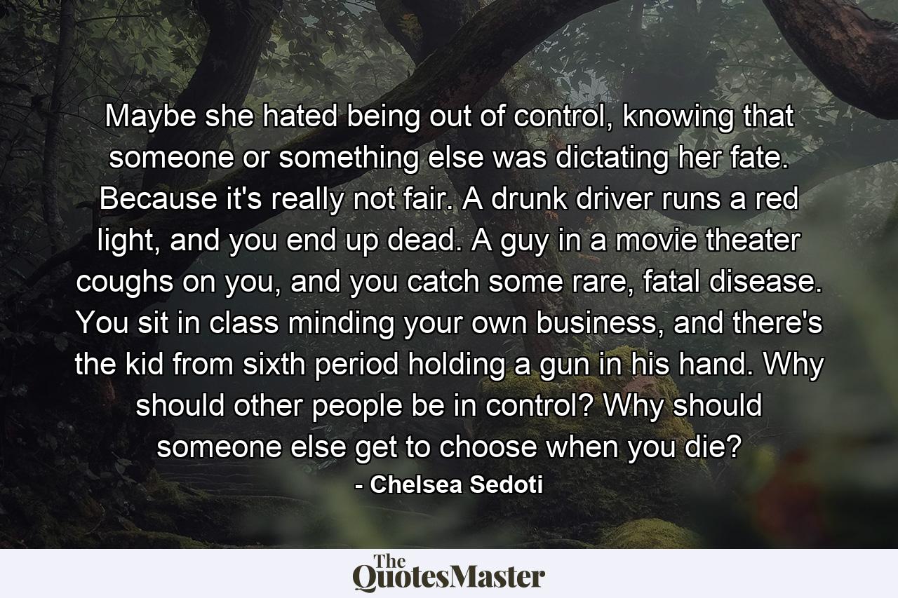 Maybe she hated being out of control, knowing that someone or something else was dictating her fate. Because it's really not fair. A drunk driver runs a red light, and you end up dead. A guy in a movie theater coughs on you, and you catch some rare, fatal disease. You sit in class minding your own business, and there's the kid from sixth period holding a gun in his hand. Why should other people be in control? Why should someone else get to choose when you die? - Quote by Chelsea Sedoti