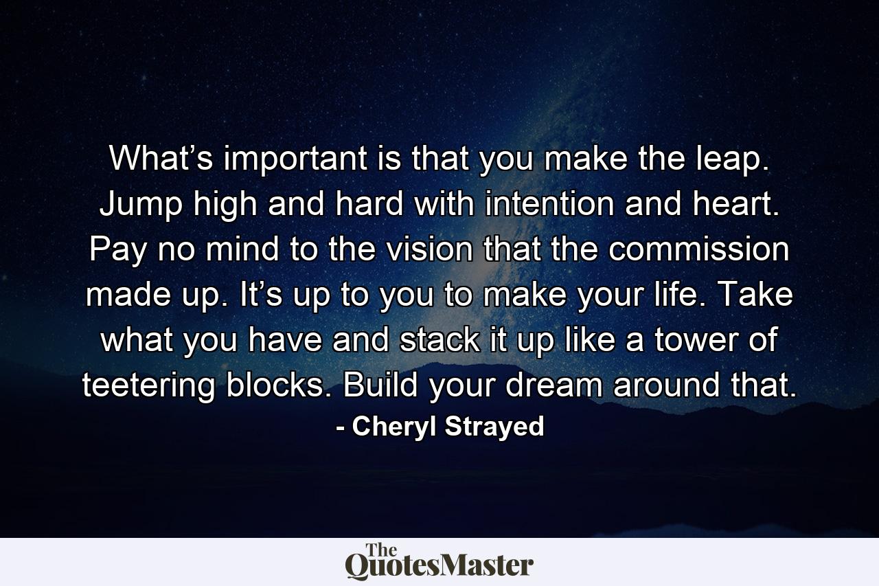 What’s important is that you make the leap. Jump high and hard with intention and heart. Pay no mind to the vision that the commission made up. It’s up to you to make your life. Take what you have and stack it up like a tower of teetering blocks. Build your dream around that. - Quote by Cheryl Strayed