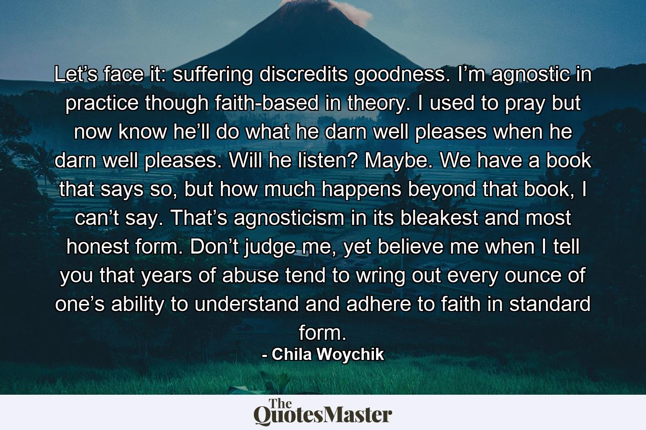 Let’s face it: suffering discredits goodness. I’m agnostic in practice though faith-based in theory. I used to pray but now know he’ll do what he darn well pleases when he darn well pleases. Will he listen? Maybe. We have a book that says so, but how much happens beyond that book, I can’t say. That’s agnosticism in its bleakest and most honest form. Don’t judge me, yet believe me when I tell you that years of abuse tend to wring out every ounce of one’s ability to understand and adhere to faith in standard form. - Quote by Chila Woychik