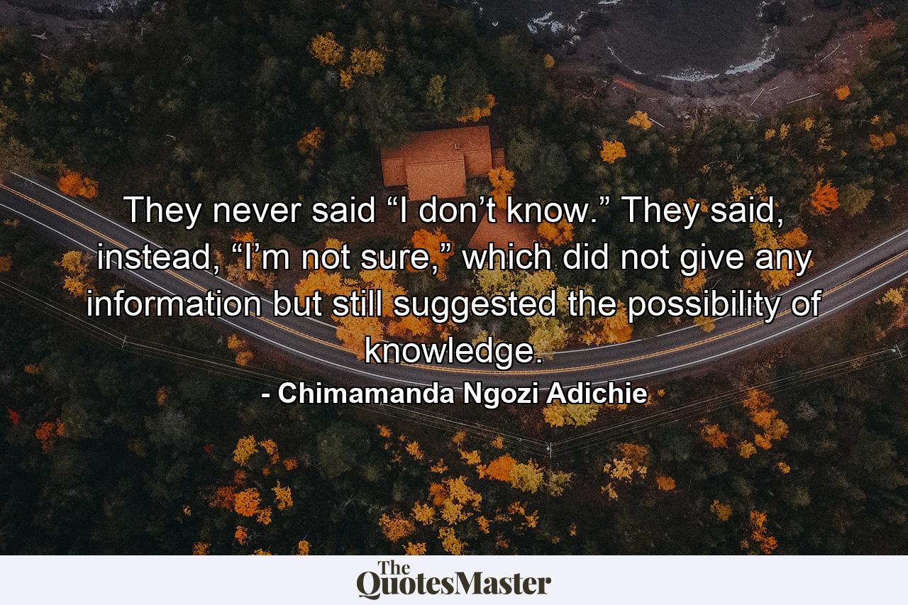 They never said “I don’t know.” They said, instead, “I’m not sure,” which did not give any information but still suggested the possibility of knowledge. - Quote by Chimamanda Ngozi Adichie