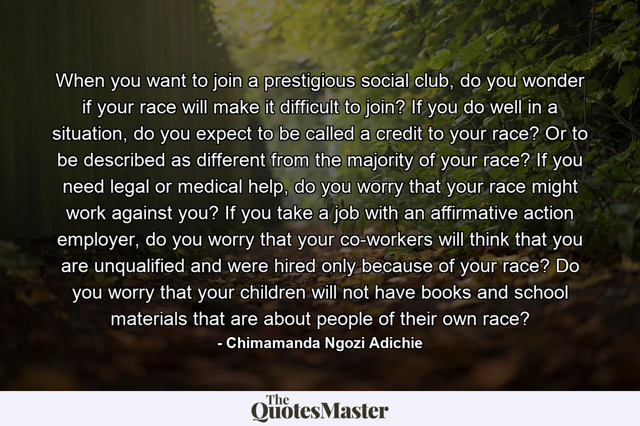 When you want to join a prestigious social club, do you wonder if your race will make it difficult to join? If you do well in a situation, do you expect to be called a credit to your race? Or to be described as different from the majority of your race? If you need legal or medical help, do you worry that your race might work against you? If you take a job with an affirmative action employer, do you worry that your co-workers will think that you are unqualified and were hired only because of your race? Do you worry that your children will not have books and school materials that are about people of their own race? - Quote by Chimamanda Ngozi Adichie