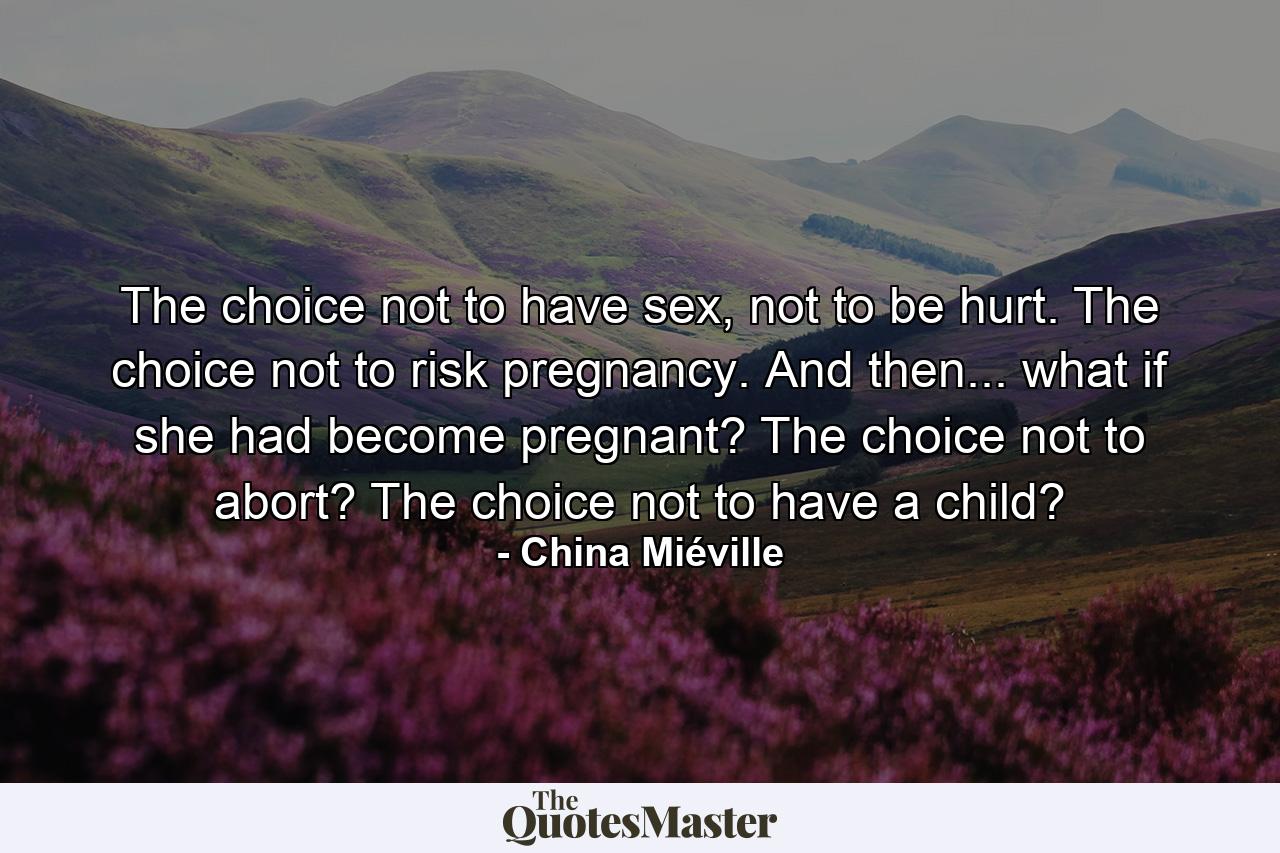 The choice not to have sex, not to be hurt. The choice not to risk pregnancy. And then... what if she had become pregnant? The choice not to abort? The choice not to have a child? - Quote by China Miéville