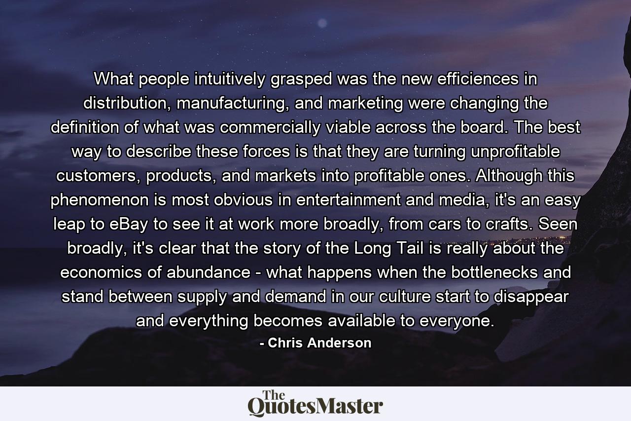 What people intuitively grasped was the new efficiences in distribution, manufacturing, and marketing were changing the definition of what was commercially viable across the board. The best way to describe these forces is that they are turning unprofitable customers, products, and markets into profitable ones. Although this phenomenon is most obvious in entertainment and media, it's an easy leap to eBay to see it at work more broadly, from cars to crafts. Seen broadly, it's clear that the story of the Long Tail is really about the economics of abundance - what happens when the bottlenecks and stand between supply and demand in our culture start to disappear and everything becomes available to everyone. - Quote by Chris Anderson