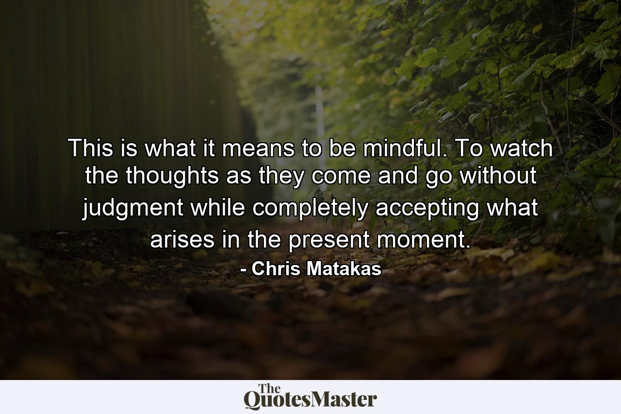 This is what it means to be mindful. To watch the thoughts as they come and go without judgment while completely accepting what arises in the present moment. - Quote by Chris Matakas