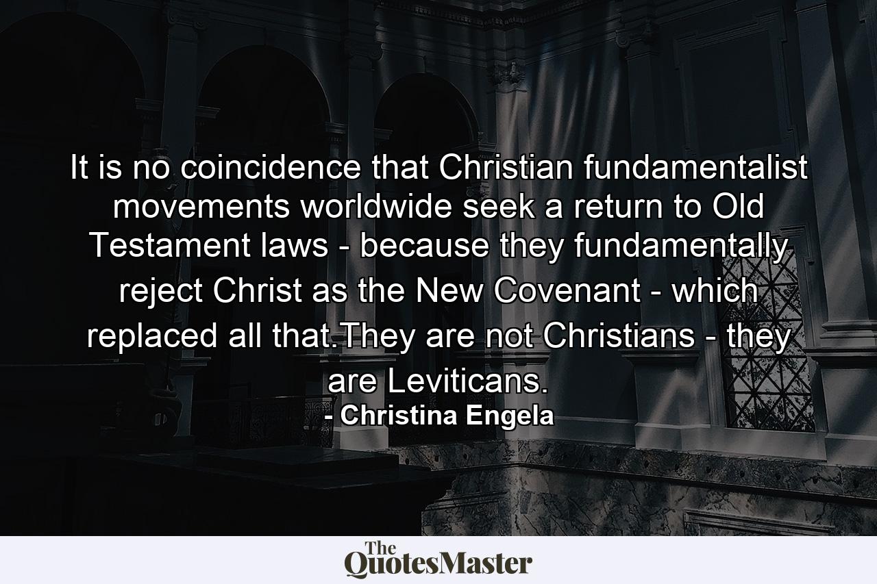 It is no coincidence that Christian fundamentalist movements worldwide seek a return to Old Testament laws - because they fundamentally reject Christ as the New Covenant - which replaced all that.They are not Christians - they are Leviticans. - Quote by Christina Engela