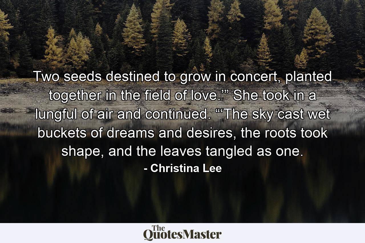 Two seeds destined to grow in concert, planted together in the field of love.’” She took in a lungful of air and continued. “‘The sky cast wet buckets of dreams and desires, the roots took shape, and the leaves tangled as one. - Quote by Christina Lee