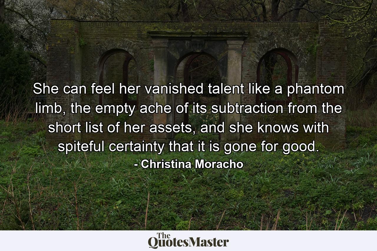 She can feel her vanished talent like a phantom limb, the empty ache of its subtraction from the short list of her assets, and she knows with spiteful certainty that it is gone for good. - Quote by Christina Moracho