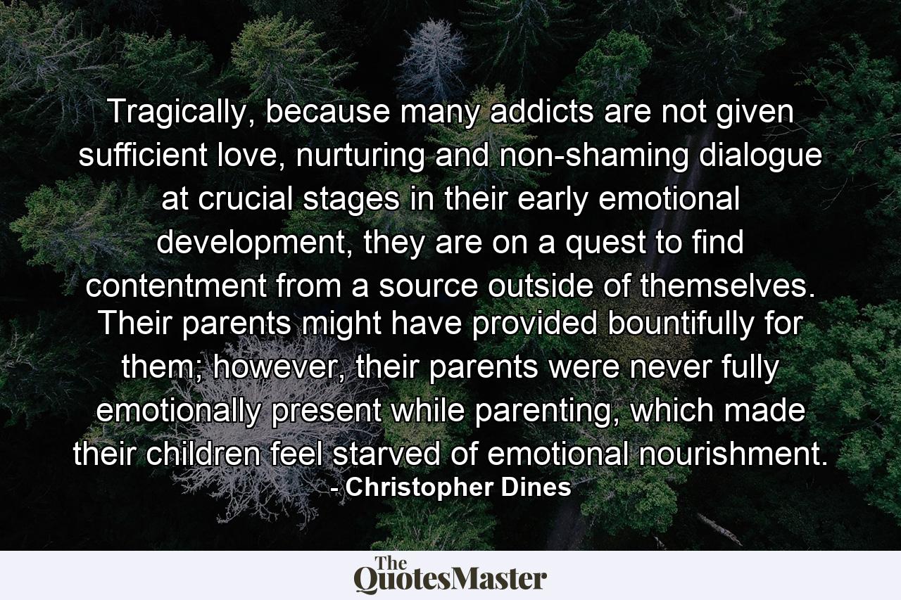 Tragically, because many addicts are not given sufficient love, nurturing and non-shaming dialogue at crucial stages in their early emotional development, they are on a quest to find contentment from a source outside of themselves. Their parents might have provided bountifully for them; however, their parents were never fully emotionally present while parenting, which made their children feel starved of emotional nourishment. - Quote by Christopher Dines