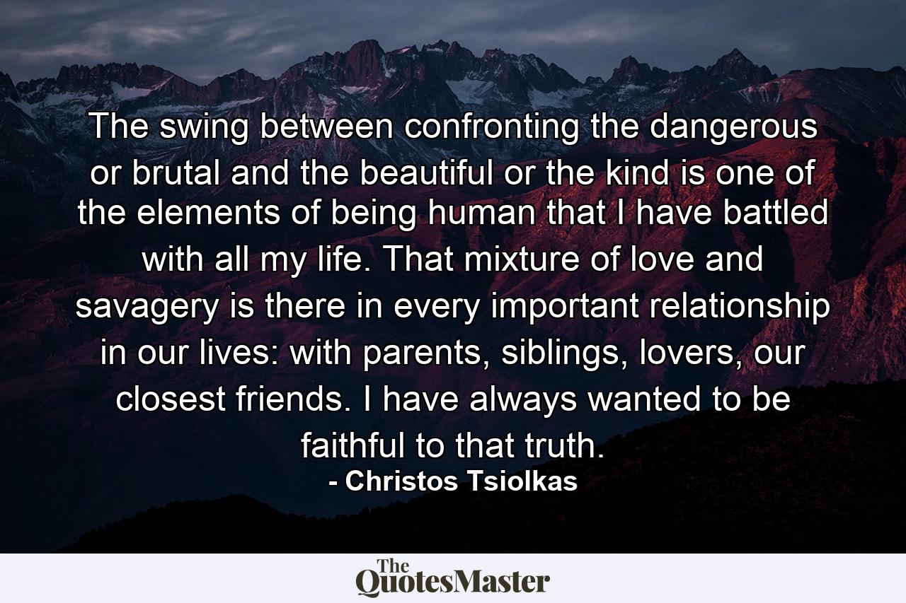 The swing between confronting the dangerous or brutal and the beautiful or the kind is one of the elements of being human that I have battled with all my life. That mixture of love and savagery is there in every important relationship in our lives: with parents, siblings, lovers, our closest friends. I have always wanted to be faithful to that truth. - Quote by Christos Tsiolkas