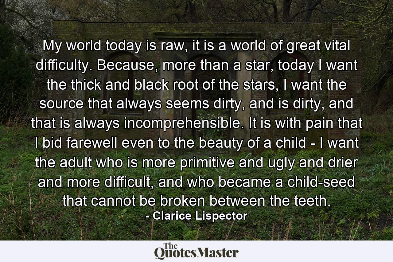 My world today is raw, it is a world of great vital difficulty. Because, more than a star, today I want the thick and black root of the stars, I want the source that always seems dirty, and is dirty, and that is always incomprehensible. It is with pain that I bid farewell even to the beauty of a child - I want the adult who is more primitive and ugly and drier and more difficult, and who became a child-seed that cannot be broken between the teeth. - Quote by Clarice Lispector