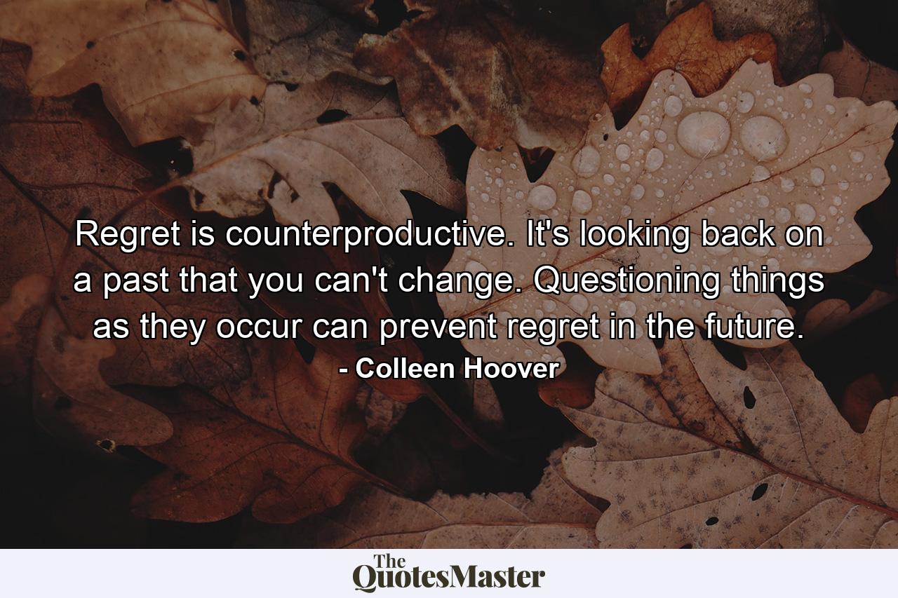 Regret is counterproductive. It's looking back on a past that you can't change. Questioning things as they occur can prevent regret in the future. - Quote by Colleen Hoover