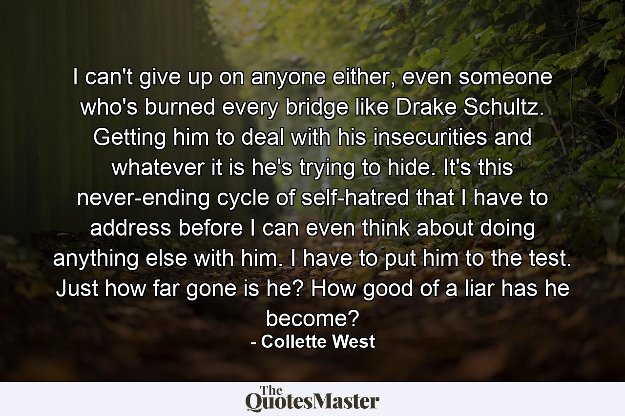 I can't give up on anyone either, even someone who's burned every bridge like Drake Schultz. Getting him to deal with his insecurities and whatever it is he's trying to hide. It's this never-ending cycle of self-hatred that I have to address before I can even think about doing anything else with him. I have to put him to the test. Just how far gone is he? How good of a liar has he become? - Quote by Collette West