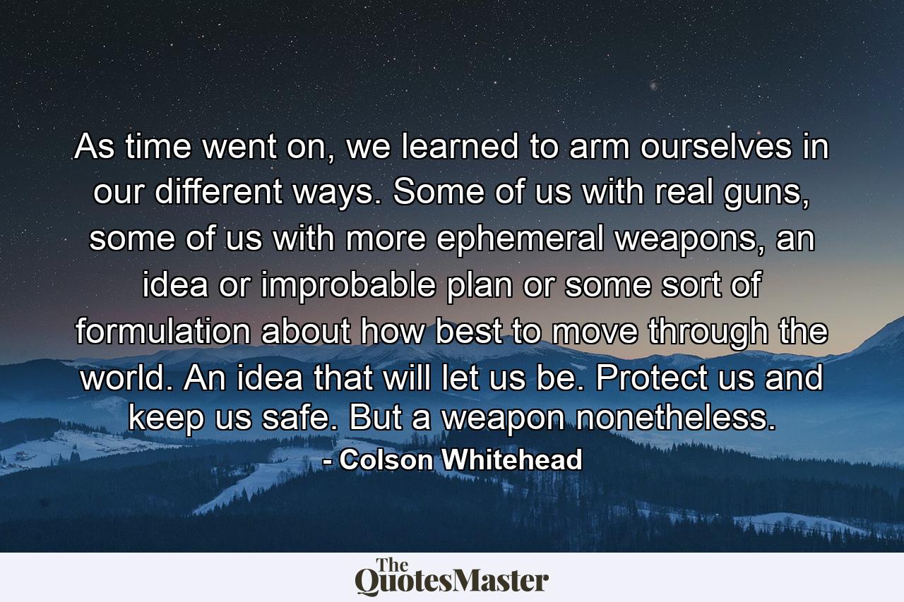 As time went on, we learned to arm ourselves in our different ways. Some of us with real guns, some of us with more ephemeral weapons, an idea or improbable plan or some sort of formulation about how best to move through the world. An idea that will let us be. Protect us and keep us safe. But a weapon nonetheless. - Quote by Colson Whitehead