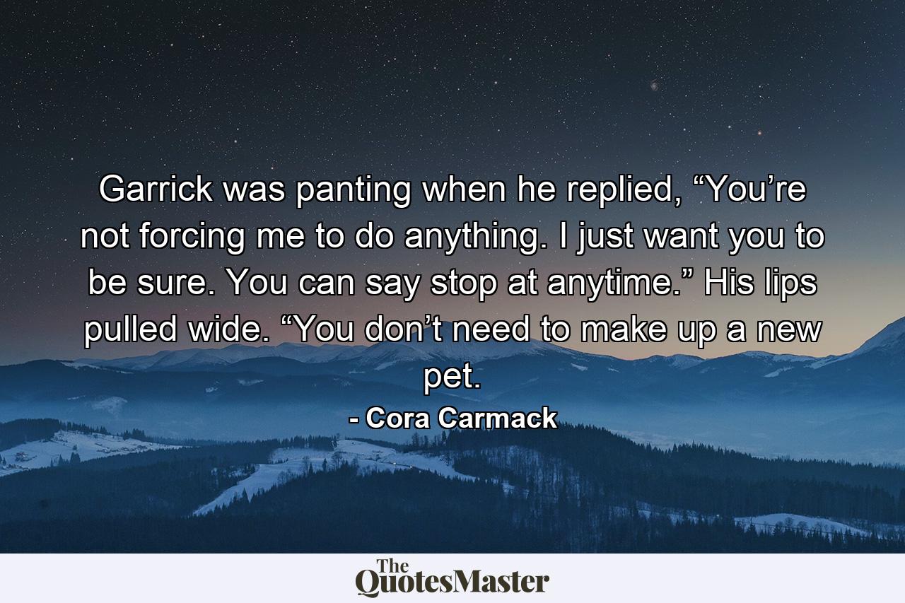 Garrick was panting when he replied, “You’re not forcing me to do anything. I just want you to be sure. You can say stop at anytime.” His lips pulled wide. “You don’t need to make up a new pet. - Quote by Cora Carmack